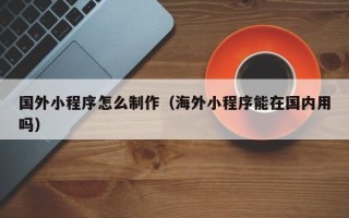 乌兰察布国外小程序怎么制作（海外小程序能在国内用吗）