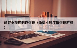 乌兰察布旅游小程序制作蛋糕（微信小程序做蛋糕游戏）